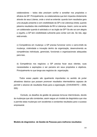 colaboradores – todos eles precisam confiar e acreditar nos propósitos e
   eficácia da GP. Principalmente, os colaboradores que tem impactos diretamente
   através de seus Líderes, onde o sinal se entende: quando bom resultados gera
   uma atuação presente e com credibilidade da GP e da Liderança direta; quando
   péssimo resultados não credibilidade de RH e Liderança. Assim, como se sente
   um colaborador quando é solicitado a ir ao órgão de GP? Se ele vai com alegria
   e orgulho, a GP tem credibilidade suficiente para contar com ele. Se não, algo
   está errado.



   c) Competência em mudança: a GP precisa funcionar como o carro-chefe da
   mudança, criatividade e inovação dentro da organização, desenvolvendo as
   competências individuais, gerenciais, funcionais e organizacionais adequadas
   para isso.



   d) Competência nos negócios: a GP precisa focar seus clientes, suas
   necessidades e aspirações e ser parceira em seus propósitos e objetivos.
   Principalmente no que tange aos negócios da organização.


       Todos esses papéis são igualmente importantes no sentido de juntar
ativadores básicos que possam promover resultados intermediários capazes de
permitir o alcance de resultados finais para a organização. (CHAVENATO – 2008,
555)


        Contudo, os desafios da gestão de pessoas torna-se intermináveis, devido
às mudanças que são constantes, assim segue um modelo de diagnóstico que visa
e permite estas mudanças com excelentes e constantes resultados para o sucesso
empresarial.




Modelo de diagnóstico de Gestão de Pessoas para melhores resultados:

                                                                              108
 