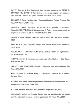 COVEY, Stephen R. Três funções do líder no novo paradigma. In: PETER F.
DRUCKER FOUNDATION. O líder do futuro: visões, estratégias e práticas para
uma nova era. Tradução de Cynthia Azevedo. São Paulo: Futura, 1996.

DRUCKER, F. Peter. Administração – Responsabilidades, Tarefas, Práticas. São
Paulo/SP. Pioneira, 1975. 3 Vol.

DRUCKER, F.Peter. Introdução. In: HESSELBEIN, Frances; GOLDSMITH,
Marshall;BECKHARD, Richard. A Organização do Futuro – Como preparar hoje as
empresas de amanhã. 4. ed. São Paulo/SP. Futura, 2000.

DRUCKER, Peter. Desafios gerenciais para o século XXI. São Paulo: Pioneira,
1999.

ERVILHA, A. J. Limão. Liderando Equipes para Otimizar Resultados – São Paulo:
Nobel, 2003.

FLEURY, M. T. L. & FISCHER, R. M. (coord.). Cultura e poder nas organizações.
São Paulo: Atlas, 1989.

HAMPTON, David R. Administração: processos administrativos – São Paulo:
McGraw-Hill. 1990.

HERSEY, Paul e BLANCHARD, Kenneth H. Psicologia para administradores. São
Paulo: EPU, 1986.

KOUZES, James M.; POSNER, Berry Z. O Desafio da Liderança. Rio de Janeiro:
Campus, 2003.


MARRAS, Jean Pierre. Administração de Recursos Humanos: do operacional ao
estratégico – 3º ed. – São Paulo, 2000.


MASLOW, Abraham. Motivation and Personality -Harper and Row, 1970.

MAXIMIANO, Antônio. C. Amarau. Teoria geral da administração: da escola
científica à competitividade na economia globalizada. São Paulo: Atlas, 2000.


                                                                                111
 