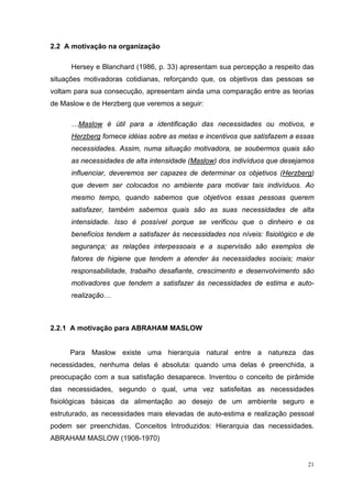 2.2 A motivação na organização

      Hersey e Blanchard (1986, p. 33) apresentam sua percepção a respeito das
situações motivadoras cotidianas, reforçando que, os objetivos das pessoas se
voltam para sua consecução, apresentam ainda uma comparação entre as teorias
de Maslow e de Herzberg que veremos a seguir:

      …Maslow é útil para a identificação das necessidades ou motivos, e
      Herzberg fornece idéias sobre as metas e incentivos que satisfazem a essas
      necessidades. Assim, numa situação motivadora, se soubermos quais são
      as necessidades de alta intensidade (Maslow) dos indivíduos que desejamos
      influenciar, deveremos ser capazes de determinar os objetivos (Herzberg)
      que devem ser colocados no ambiente para motivar tais indivíduos. Ao
      mesmo tempo, quando sabemos que objetivos essas pessoas querem
      satisfazer, também sabemos quais são as suas necessidades de alta
      intensidade. Isso é possível porque se verificou que o dinheiro e os
      benefícios tendem a satisfazer às necessidades nos níveis: fisiológico e de
      segurança; as relações interpessoais e a supervisão são exemplos de
      fatores de higiene que tendem a atender às necessidades sociais; maior
      responsabilidade, trabalho desafiante, crescimento e desenvolvimento são
      motivadores que tendem a satisfazer às necessidades de estima e auto-
      realização…



2.2.1 A motivação para ABRAHAM MASLOW


     Para Maslow existe uma hierarquia natural entre a natureza das
necessidades, nenhuma delas é absoluta: quando uma delas é preenchida, a
preocupação com a sua satisfação desaparece. Inventou o conceito de pirâmide
das necessidades, segundo o qual, uma vez satisfeitas as necessidades
fisiológicas básicas da alimentação ao desejo de um ambiente seguro e
estruturado, as necessidades mais elevadas de auto-estima e realização pessoal
podem ser preenchidas. Conceitos Introduzidos: Hierarquia das necessidades.
ABRAHAM MASLOW (1908-1970)


                                                                               21
 