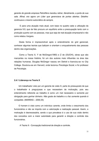 gerente de grande empresa Petrolífera mandou retirar, literalmente, a porta de sua
sala. Afinal, era agora um Líder que gerenciava de portas abertas. Detalhe:
continuava o mesmo autocrático de sempre.

      E para uma atuação mais atual, com base no quadro cabe a utilização da
gerencia 9.9, que de fato procura um equilíbrio entre a preocupação tanto com a
produção quanto com as pessoas, mas que seja de real atuação empresarial e não
como relatou Vergara.

     Desta forma é imprescindível após o entendimento do grid gerencial,
conhecer algumas teorias que balizam e orientam o enquadramento das pessoas
dentro das organizações.

     Como a Teoria X, Y de McGregor(1960) e Z de (OUCHI), obras que são
marcantes na nossa história, foi um dos autores mais influentes na área das
relações humanas. Douglas McGregor nasceu em Detroit e licenciou-se no City
College. Doutorou-se em Harvard, onde lecionou Psicologia Social, e foi professor
de Psicologia.




2.4.1 Liderança na Teoria X

     Um trabalhador visto por um gerente de visão X, parte do pressuposto de que
o trabalhador é preguiçosas e que necessitam de motivação, pois seu
entendimento referente ao trabalho é como um mal necessário e somente por
obrigação para ganhar dinheiro. Não gosta de trabalho e o faz somente quando é
compelido. (MARRAS – 2000,35)

     O homem é visto como um indivíduo carente, onde limita o crescimento dos
funcionários e não se importa com a valorização e realização pessoal. Assim, a
motivação é desnecessária, sendo o que prevalece é o uso de sua visão dentro
dos conceitos com a maior autoridade para garantir a direção e controle dos
funcionários.

      A Teoria X - Concepção tradicional de direção e controle.

                                                                                33
 