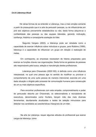 2.4.4 Liderança Atual




           Há várias formas de se entender a Liderança, mas a mais simples somente
  a partir do pressuposto que é a arte de persuadir pessoas, ou de influenciá-las em
  prol dos objetivos previamente estabelecidos ou não, desta forma adquire-se a
  confiabilidade das pessoas ou das equipes lideradas, gerando motivação,
  confiança, histórico e conseqüente aceitação do líder.

              Segundo Vergara (2003), a liderança pode ser retratada como a
  capacidade de exercer influência sobre indivíduos e grupos, para Robbins (1999),
  liderança é a capacidade de influenciar um grupo em direção à realização de
  metas.

            Em contraponto, as empresas necessitam de líderes preparados para
  exercer as funções chaves nas organizações. Desta forma os gestores de pessoas
  são responsáveis pela busca, seleção e manutenção destes profissionais.

              Liderança para Chiavenato (2005:183), é definida como uma influência
  interpessoal, na qual uma pessoa age no sentido de modificar ou provocar o
  comportamento de uma outra pessoa de maneira intencional, exercida em uma
  dada situação e dirigida pelo processo de comunicação humana para consecução
  de um ou mais objetivos específicos.

            Para encontrar profissionais com esta empatia, comprometimento e poder
  de persuasão descrito por Chiavenato, os selecionadores e recrutadores de
  executivos, denominados como Hunters, lançam mão das mais diversas
  ferramentas, devidamente atualizadas e testes de seleção minuciosos para
  detectar nos candidatos as características intangíveis de um líder.




            Na arte da Liderança, requer algumas atitudes do profissional que exerce
  cargos de liderança, como:



                                                                                  37
 