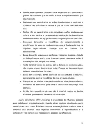 •   Que faça com que seus colaboradores e as pessoas sob seu comando
            gostem de executar o que ele orienta e o que a empresa necessita que
            seja realizado.
        •   Consegue que subordinados se sintam impulsionados a participar e
            colaborar nas mais diversas tarefas e que se sintam realizados com
            isso.
        •   Prefere não ter subordinados e sim seguidores, prefere ainda não dar
            ordens, e sim explicar a necessidade da realização de determinadas
            tarefas onde todos, em equipe alcancem o objetivo proposto pelo Líder.
        •   Consegue     demonstrar   a   importância    do   comprometimento     e
            envolvimento de todos os colaboradores e que é fundamental que os
            objetivos   organizacionais   converge      com    os   objetivos   dos
            colaboradores.
        •   Busca transmitir segurança e confiança, inspirando lealdade. Através
            do diálogo franco e aberto, pode fazer com que as pessoas se sintam à
            vontade para falar e expor suas idéias.
        •   Tenta transmitir senso de justiça, com a tomada de decisões justas,
            não protege um em detrimento do outro. Procura ser transparente em
            todas as suas atitudes e decisões.
        •   Busca ser o exemplo, dando coerência às suas atitudes e discursos,
            demonstrando assim a importância da ética em suas atitudes,
        •   Não precisa ser infalível, mas precisa avaliar as situações com clareza,
            analisando as alternativas para tomar a decisão que lhe pareça mais
            acertada.
        •   O líder tem consciência de que não é possível realizar as tarefas
            sozinho e que necessita da coesão de sua equipe.

      Assim, para Hunter (2004), liderança é a habilidade de influenciar pessoas
para trabalharem entusiasticamente, visando atingir objetivos identificados como
sendo para o bem comum. Este bem comum é a convergência de objetivos, onde a
empresa visa alcançar seus objetivos econômicos e organizacionais e o
colaborador visa atender suas necessidades pessoais e profissionais.




                                                                                  38
 