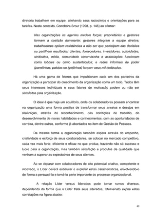 diretoria trabalhem em equipe, alinhando seus raciocínios e orientações para as
tarefas. Neste contexto, Corrobora Srour (1998, p. 146) ao afirmar:

        Nas organizações os agentes medem forças: proprietários e gestores
        formam a coalizão dominante; gestores integram a equipe diretiva;
        trabalhadores opõem resistências a não ser que participem das decisões
        ou partilhem resultados; clientes, fornecedores, investidores, autoridades,
        sindicatos, mídia, comunidade circunvizinha e associações funcionam
        como lobbies ou como sustentáculos; e redes informais de poder
        (panelinhas, patotas ou igrejinhas) lançam seus mil tentáculos.

        Há uma gama de fatores que impulsionam cada um dos parceiros da
organização a participar do crescimento da organização como um todo. Todos têm
seus interesses individuais e seus fatores de motivação podem ou não ser
satisfeitos pela organização.

        O ideal é que haja um equilíbrio, onde os colaboradores possam encontrar
na organização uma forma positiva de transformar seus anseios e desejos em
realização,   através   do   reconhecimento,   das    condições     de   trabalho,   do
desenvolvimento de novas habilidades e conhecimentos, com as oportunidades de
carreira, dentre outros, conforme já abordados no item de Gestão de Pessoas.

        Da mesma forma a organização também espera através do empenho,
criatividade e esforço de seus colaboradores, se colocar no mercado competitivo,
cada vez mais forte, eficiente e eficaz no que produz, trazendo não só sucesso e
lucro para a organização, mas também satisfação e produtos de qualidade que
venham a superar as expectativas de seus clientes.

        Ao se deparar com colaboradores de alto potencial criativo, competente e
motivado, o Líder deverá estimular e explorar estas características, envolvendo-o
de forma a persuadi-lo e torná-lo parte importante do processo organizacional.

          A   relação   Líder   versus   liderados   pode   tomar   rumos     diversos,
dependendo da forma que o Líder trata seus liderados, Chiavenato expõe estas
correlações na figura abaixo:


                                                                                     40
 