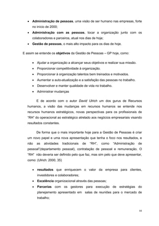 •   Administração de pessoas, uma visão de ser humano nas empresas, forte
       no início de 2000;
   •   Administração com as pessoas, tocar a organização junto com os
       colaboradores e parceiros, atual nos dias de hoje;
   •   Gestão de pessoas, o mais alto impacto para os dias de hoje.

E assim se entende os objetivos da Gestão de Pessoas – GP hoje, como:

       •   Ajudar a organização a alcançar seus objetivos e realizar sua missão.
       •   Proporcionar competitividade à organização.
       •   Proporcionar à organização talentos bem treinados e motivados.
       •   Aumentar a auto-atualização e a satisfação das pessoas no trabalho.
       •   Desenvolver e manter qualidade de vida no trabalho.
       •   Administrar mudanças

           E de acordo com o autor David Ulrich um dos gurus de Recursos
   humanos, a visão das mudanças em recursos humanos se entende nos
   recursos humanos estratégicos, novas perspectivas para os profissionais de
   “RH” do operacional ao estratégico atrelado aos negócios empresariais visando
   resultados constantes.

           De forma que o mais importante hoje para a Gestão de Pessoas é criar
   um novo papel e uma nova apresentação que tenha o foco nos resultados, e
   não     as   atividades    tradicionais   de     “RH”,   como   “Administração   de
   pessoal”(departamento pessoal), contratação de pessoal e remuneração. O
   “RH” não deveria ser definido pelo que faz, mas sim pelo que deve apresentar,
   como: (Ulrich: 2000, 35)

       •   resultados que enriquecem o valor da empresa para clientes,
           investidores e colaboradores;
       •   Excelência organizacional através das pessoas;
       •   Parcerias   com os       gestores      para execução de estratégias do
           planejamento apresentado em salas de reuniões para o mercado de
           trabalho;


                                                                                    44
 