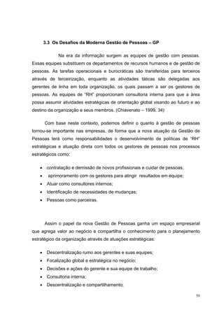 3.3 Os Desafios da Moderna Gestão de Pessoas – GP

             Na era da informação surgem as equipes de gestão com pessoas.
Essas equipes substituem os departamentos de recursos humanos e de gestão de
pessoas. As tarefas operacionais e burocráticas são transferidas para terceiros
através de terceirização, enquanto as atividades táticas são delegadas aos
gerentes de linha em toda organização, os quais passam a ser os gestores de
pessoas. As equipes de “RH” proporcionam consultoria interna para que a área
possa assumir atividades estratégicas de orientação global visando ao futuro e ao
destino da organização e seus membros. (Chiavenato – 1999, 34)

       Com base neste contexto, podemos definir o quanto à gestão de pessoas
tornou-se importante nas empresas, de forma que a nova atuação da Gestão de
Pessoas terá como responsabilidades o desenvolvimento de políticas de “RH”
estratégicas e atuação direta com todos os gestores de pessoas nos processos
estratégicos como:

   •    contratação e demissão de novos profissionais e cuidar de pessoas;
   •     aprimoramento com os gestores para atingir resultados em equipe;
   •    Atuar como consultores internos;
   •    Identificação de necessidades de mudanças;
   •    Pessoas como parceiras.




       Assim o papel da nova Gestão de Pessoas ganha um espaço empresarial
que agrega valor ao negócio e compartilha o conhecimento para o planejamento
estratégico da organização através de atuações estratégicas:

   •    Descentralização rumo aos gerentes e suas equipes;
   •    Focalização global e estratégica no negócio;
   •    Decisões e ações do gerente e sua equipe de trabalho;
   •    Consultoria interna;
   •    Descentralização e compartilhamento;

                                                                               50
 