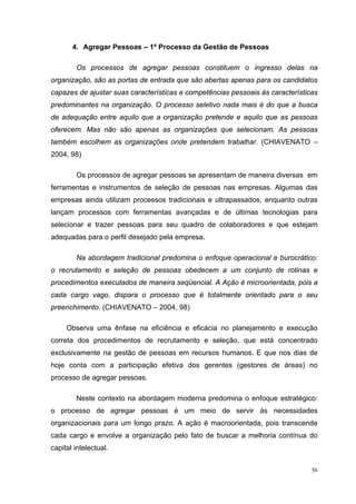 4. Agregar Pessoas – 1º Processo da Gestão de Pessoas

        Os processos de agregar pessoas constituem o ingresso delas na
organização, são as portas de entrada que são abertas apenas para os candidatos
capazes de ajustar suas características e competências pessoais às características
predominantes na organização. O processo seletivo nada mais é do que a busca
de adequação entre aquilo que a organização pretende e aquilo que as pessoas
oferecem. Mas não são apenas as organizações que selecionam. As pessoas
também escolhem as organizações onde pretendem trabalhar. (CHIAVENATO –
2004, 98)

        Os processos de agregar pessoas se apresentam de maneira diversas em
ferramentas e instrumentos de seleção de pessoas nas empresas. Algumas das
empresas ainda utilizam processos tradicionais e ultrapassados, enquanto outras
lançam processos com ferramentas avançadas e de últimas tecnologias para
selecionar e trazer pessoas para seu quadro de colaboradores e que estejam
adequadas para o perfil desejado pela empresa.

        Na abordagem tradicional predomina o enfoque operacional e burocrático:
o recrutamento e seleção de pessoas obedecem a um conjunto de rotinas e
procedimentos executados de maneira seqüencial. A Ação é microorientada, pois a
cada cargo vago, dispara o processo que é totalmente orientado para o seu
preenchimento. (CHIAVENATO – 2004, 98)

     Observa uma ênfase na eficiência e eficácia no planejamento e execução
correta dos procedimentos de recrutamento e seleção, que está concentrado
exclusivamente na gestão de pessoas em recursos humanos. E que nos dias de
hoje conta com a participação efetiva dos gerentes (gestores de áreas) no
processo de agregar pessoas.

        Neste contexto na abordagem moderna predomina o enfoque estratégico:
o processo de agregar pessoas é um meio de servir às necessidades
organizacionais para um longo prazo. A ação é macroorientada, pois transcende
cada cargo e envolve a organização pelo fato de buscar a melhoria contínua do
capital intelectual.


                                                                                56
 
