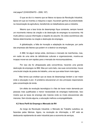 mal pagos? (CHIAVENATO – 2008, 107)

       O que se diz é o mesmo que se falava na época da Revolução Industrial,
época em que se inventou a máquina a vapor, houveram ganhos de produtividade
na mecanização da agricultura, transferindo os trabalhadores para a indústria.

       Mesmo que a taxa bruta de desemprego fique constante, sempre haverá
um movimento intenso de criação e de destruição de empregos na economia. Há
muito pânico e pouca informação a respeito do assunto. Os ciclos econômicos são
fatores determinantes na criação e destruição de empregos.

       A globalização, a falta de inovação e adaptação às mudanças, por parte
das empresas são fatores que podem vir a destruir os empregos.

       A IBM, há algum tempo atrás, dominava o mercado de mainframes, mas,
em razão de uma série de deficiências culturais e organizacionais, mostrou-se
incapaz mover-se com rapidez para o mercado de microcomputadores.

       Por isso ela foi ultrapassada pela concorrência, havendo uma grande
destruição de empregos na IBM. Mas por outro lado, nas suas concorrentes, houve
uma brutal criação de postos de trabalho, uma vez que estas foram mais ágeis.

       Mas temos que analisar que as taxas de desemprego tendem a ser maior
onde a educação é pior. O problema educacional um dos principais responsáveis
pela concentração de renda.

       Um efeito da revolução tecnológica é o fato de haver maior demanda por
pessoas mais qualificadas e menor necessidade de empregos tradicionais. Isso
mostra que as taxas de emprego são maiores onde os níveis educacionais são
menores. Sem dúvida alguma, a educação melhora a empregabilidade.

   4.2 Novo Perfil do Emprego e Mercado de RH

       Ao longo da Revolução Industrial, o Mercado de Trabalho substituiu as
fazendas pelas fábricas. Agora, na revolução da informação, o MT está se
deslocando rapidamente do setor industrial para a economia de serviços.


                                                                                 61
 