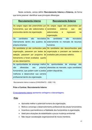 Neste contexto, vamos definir Recrutamento Interno e Externo, de forma
que torne possível identificar suas principais diferenças:


      Recrutamento Interno                         Recrutamento Externo

Os cargos vagos são preenchidos por Os cargos vagos são preenchidos por
funcionários, que são selecionados e candidatos              externos      que     são
promovidos dentro da organização.           selecionados      e     ingressam      na
                                            organização.
Os      candidatos       são    recrutados Os       candidatos     são      recrutados
internamente dentro dos quadros da externamente no mercado de recursos
própria empresa.                            humanos.
Os candidatos já são conhecidos pela Os candidatos são desconhecidos pela
organização, passaram por testes de organização e precisam ser testados e
seleção, passaram por programa de avaliados pelo processo seletivo.
treinamento e foram avaliados quanto
ao seu desempenho.
As oportunidades de emprego melhor As            oportunidades    de     emprego   são
são         oferecidas    aos     próprios oferecidas ao mercado, cujos candidatos
funcionários, que podem subir a postos podem disputá-las.
melhores e desenvolver sua carreira
profissional dentro da organização.

Recrutamento interno e externo (CHIAVENATO – 2008, 118)


Prós e Contras: Recrutamento Interno

O recrutamento interno apresenta vantagens e desvantagens:

Prós:

        •    Aproveita melhor o potencial humano da organização.
        •    Motiva e encoraja o desenvolvimento profissional dos atuais funcionários.
        •    Incentiva a permanência e a fidelidade dos funcionários à organização.
        •    Ideal para situações de estabilidade e pouca mudança ambiental.
        •    Não requer socialização organizacional de novos membros.

                                                                                      65
 
