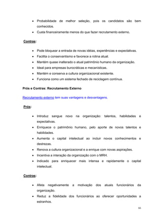 •   Probabilidade de melhor seleção, pois os candidatos são bem
            conhecidos.
        •   Custa financeiramente menos do que fazer recrutamento externo.

Contras:

        •   Pode bloquear a entrada de novas idéias, experiências e expectativas.
        •   Facilita o conservantismo e favorece a rotina atual.
        •   Mantém quase inalterado o atual patrimônio humano da organização.
        •   Ideal para empresas burocráticas e mecanísticas.
        •   Mantém e conserva a cultura organizacional existente.
        •   Funciona como um sistema fechado de reciclagem contínua.

Prós e Contras: Recrutamento Externo

Recrutamento externo tem suas vantagens e desvantagens.

Prós:

        •   Introduz     sangue   novo   na   organização:   talentos,     habilidades    e
            expectativas.
        •   Enriquece o patrimônio humano, pelo aporte de novos talentos e
            habilidades.
        •   Aumenta o capital intelectual ao incluir novos conhecimentos e
            destrezas.
        •   Renova a cultura organizacional e a enrique com novas aspirações.
        •   Incentiva a interação da organização com o MRH.
        •   Indicado para enriquecer mais intensa e rapidamente o capital
            intelectual.

Contras:

        •   Afeta   negativamente    a    motivação   dos    atuais      funcionários    da
            organização.
        •   Reduz a fidelidade dos funcionários ao oferecer oportunidades a
            estranhos.
                                                                                         66
 