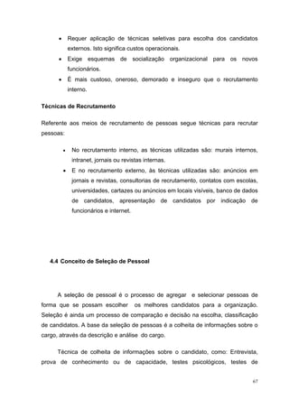 •       Requer aplicação de técnicas seletivas para escolha dos candidatos
              externos. Isto significa custos operacionais.
      •       Exige esquemas de socialização organizacional para os novos
              funcionários.
      •       É mais custoso, oneroso, demorado e inseguro que o recrutamento
              interno.

Técnicas de Recrutamento

Referente aos meios de recrutamento de pessoas segue técnicas para recrutar
pessoas:

          •    No recrutamento interno, as técnicas utilizadas são: murais internos,
               intranet, jornais ou revistas internas.
          •    E no recrutamento externo, às técnicas utilizadas são: anúncios em
               jornais e revistas, consultorias de recrutamento, contatos com escolas,
               universidades, cartazes ou anúncios em locais visíveis, banco de dados
               de candidatos, apresentação de candidatos por indicação de
               funcionários e internet.




   4.4 Conceito de Seleção de Pessoal




      A seleção de pessoal é o processo de agregar e selecionar pessoas de
forma que se possam escolher              os melhores candidatos para a organização.
Seleção é ainda um processo de comparação e decisão na escolha, classificação
de candidatos. A base da seleção de pessoas é a colheita de informações sobre o
cargo, através da descrição e análise do cargo.

      Técnica de colheita de informações sobre o candidato, como: Entrevista,
prova de conhecimento ou de capacidade, testes psicológicos, testes de


                                                                                    67
 
