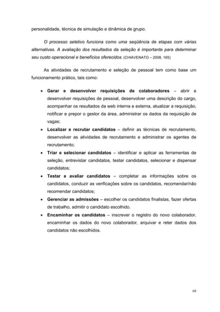 personalidade, técnica de simulação e dinâmica de grupo.

        O processo seletivo funciona como uma seqüência de etapas com várias
alternativas. A avaliação dos resultados da seleção é importante para determinar
seu custo operacional e benefícios oferecidos. (CHIAVENATO – 2008, 165)

        As atividades de recrutamento e seleção de pessoal tem como base um
funcionamento prático, tais como:

    •    Gerar e desenvolver requisições de colaboradores – abrir e
         desenvolver requisições de pessoal, desenvolver uma descrição do cargo,
         acompanhar os resultados da web interna e externa, atualizar a requisição,
         notificar e prepor o gestor da área, administrar os dados da requisição de
         vagas;
    •    Localizar e recrutar candidatos – definir as técnicas de recrutamento,
         desenvolver as atividades de recrutamento e administrar os agentes de
         recrutamento;
    •    Triar e selecionar candidatos – identificar e aplicar as ferramentas de
         seleção, entrevistar candidatos, testar candidatos, selecionar e dispensar
         candidatos;
    •    Testar e avaliar candidatos – completar as informações sobre os
         candidatos, conduzir as verificações sobre os candidatos, recomendar/não
         recomendar candidatos;
    •    Gerenciar as admissões – escolher os candidatos finalistas, fazer ofertas
         de trabalho, admitir o candidato escolhido.
    •    Encaminhar os candidatos – inscrever o registro do novo colaborador,
         encaminhar os dados do novo colaborador, arquivar e reter dados dos
         candidatos não escolhidos.




                                                                                 68
 