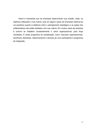 Assim é importante que as empresas desenvolvam sua missão, visão, os
objetivos adequado a sua cultura, pois em alguns casos de empresas observa-se
um paradoxo quanto à distância entre o planejamento estratégico e as ações dos
colaboradores não estão atrelados com sua cultura. Em muitos casos de empresa
é comum se trabalhar constantemente o clima organizacional, para tingir
resultados. E ainda programas de socialização, como: assuntos organizacionais,
benefícios oferecidos, relacionamento e deveres do novo participante e programas
de integração.




                                                                              72
 