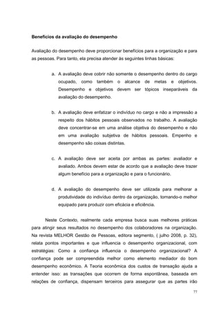 Benefícios da avaliação do desempenho


Avaliação do desempenho deve proporcionar benefícios para a organização e para
as pessoas. Para tanto, ela precisa atender às seguintes linhas básicas:


          a. A avaliação deve cobrir não somente o desempenho dentro do cargo
             ocupado,    como   também     o   alcance   de   metas     e   objetivos.
             Desempenho e objetivos devem ser tópicos inseparáveis da
             avaliação do desempenho.


          b. A avaliação deve enfatizar o indivíduo no cargo e não a impressão a
             respeito dos hábitos pessoais observados no trabalho. A avaliação
             deve concentrar-se em uma análise objetiva do desempenho e não
             em uma avaliação subjetiva de hábitos pessoais. Empenho e
             desempenho são coisas distintas.


          c. A avaliação deve ser aceita por ambas as partes: avaliador e
             avaliado. Ambos devem estar de acordo que a avaliação deve trazer
             algum benefício para a organização e para o funcionário.


          d. A avaliação do desempenho deve ser utilizada para melhorar a
             produtividade do indivíduo dentro da organização, tornando-o melhor
             equipado para produzir com eficácia e eficiência.


      Neste Contexto, realmente cada empresa busca suas melhores práticas
para atingir seus resultados no desempenho dos colaboradores na organização.
Na revista MELHOR Gestão de Pessoas, editora segmento, ( julho 2008, p. 32),
relata pontos importantes e que influencia o desempenho organizacional, com
estratégias: Como a confiança influencia o desempenho organizacional? A
confiança pode ser compreendida melhor como elemento mediador do bom
desempenho econômico. A Teoria econômica dos custos de transação ajuda a
entender isso: as transações que ocorrem de forma espontânea, baseada em
relações de confiança, dispensam terceiros para assegurar que as partes irão

                                                                                    77
 