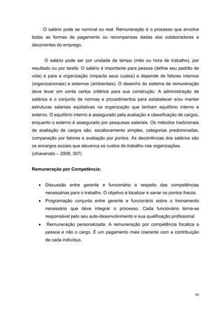 O salário pode se nominal ou real. Remuneração é o processo que envolve
todas as formas de pagamento ou recompensas dadas aos colaboradores e
decorrentes do emprego.


       O salário pode ser por unidade de tempo (mês ou hora de trabalho), por
resultado ou por tarefa. O salário é importante para pessoa (define seu padrão de
vida) e para a organização (impacta seus custos) e depende de fatores internos
(organizacionais) e externos (ambientais). O desenho do sistema de remuneração
deve levar em conta certos critérios para sua construção. A administração de
salários é o conjunto de normas e procedimentos para estabelecer e/ou manter
estruturas salariais eqüitativas na organização que tenham equilíbrio interno e
externo. O equilíbrio interno é assegurado pela avaliação e classificação de cargos,
enquanto o externo é assegurado por pesquisas salariais. Os métodos tradicionais
de avaliação de cargos são: escalonamento simples, categorias predominadas,
comparação por fatores e avaliação por pontos. As decorrências dos salários são
os encargos sociais que alavanca os custos do trabalho nas organizações.
(chiavenato – 2008, 307)


Remuneração por Competência:


   •    Discussão entre gerente e funcionário a respeito das competências
        necessárias para o trabalho. O objetivo é localizar e sanar os pontos fracos.
   •    Programação conjunta entre gerente e funcionário sobre o treinamento
        necessário que deve integrar o processo. Cada funcionário torna-se
        responsável pelo seu auto-desenvolvimento e sua qualificação profissional.
   •    Remuneração personalizada. A remuneração por competência focaliza a
        pessoa e não o cargo. É um pagamento mais coerente com a contribuição
        de cada indivíduo.




                                                                                    80
 