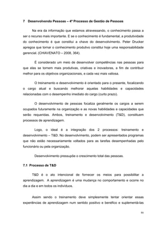 7 Desenvolvendo Pessoas – 4º Processo de Gestão de Pessoas

      Na era da informação que estamos atravessando, o conhecimento passa a
ser o recurso mais importante. E se o conhecimento é fundamental, a produtividade
do conhecimento é que constitui a chave do desenvolvimento. Peter Drucker
apregoa que tornar o conhecimento produtivo constitui hoje uma responsabilidade
gerencial. (CHIAVENATO – 2008, 364).

        É considerado um meio de desenvolver competências nas pessoas para
que elas se tornem mais produtivas, criativas e inovadoras, a fim de contribuir
melhor para os objetivos organizacionais, e cada vez mais valiosa.

        O treinamento e desenvolvimento é orientado para o presente, focalizando
o cargo atual e buscando melhorar aquelas habilidades e capacidades
relacionadas com o desempenho imediato do cargo (curto prazo).

        O desenvolvimento de pessoas focaliza geralmente os cargos a serem
ocupados futuramente na organização e as novas habilidades e capacidades que
serão requeridas. Ambos, treinamento e desenvolvimento (T&D), constituem
processos de aprendizagem.

        Logo, o ideal é a integração dos 2 processos: treinamento e
desenvolvimento – T&D. No desenvolvimento, podem ser apresentados programas
que não estão necessariamente voltados para as tarefas desempenhadas pelo
funcionário ou pela organização.

        Desenvolvimento pressupõe o crescimento total das pessoas.

7.1 Processo de T&D

      T&D é o ato intencional de fornecer os meios para possibilitar a
aprendizagem. A aprendizagem é uma mudança no comportamento e ocorre no
dia a dia e em todos os indivíduos.


      Assim sendo o treinamento deve simplesmente tentar orientar essas
experiências de aprendizagem num sentido positivo e benéfico e suplementá-las

                                                                               86
 