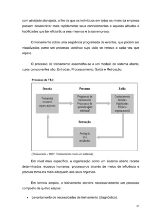com atividade planejada, a fim de que os indivíduos em todos os níveis da empresa
possam desenvolver mais rapidamente seus conhecimentos e aquelas atitudes e
habilidades que beneficiarão a eles mesmos e à sua empresa.


       O treinamento cobre uma seqüência programada de eventos, que podem ser
visualizados como um processo contínuo cujo ciclo se renova a cada vez que
repete.


       O processo de treinamento assemelha-se a um modelo de sistema aberto,
cujos componentes são: Entradas, Processamento, Saída e Retroação.


       Processo de T&D




       (Chiavenato – 2007, Treinamento como um sistema).

       Em nível mais específico, a organização como um sistema aberto recebe
determinados recursos humanos, processa-os através de meios de influência e
procura torná-los mais adequado aos seus objetivos.


       Em termos amplos, o treinamento envolve necessariamente um processo
composto de quatro etapas:

   •   Levantamento de necessidades de treinamento (diagnóstico).

                                                                               87
 