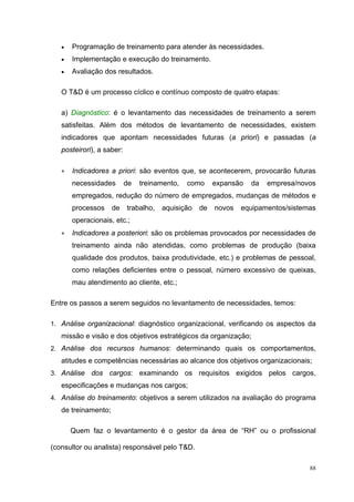 •   Programação de treinamento para atender às necessidades.
   •   Implementação e execução do treinamento.
   •   Avaliação dos resultados.

   O T&D é um processo cíclico e contínuo composto de quatro etapas:

   a) Diagnóstico: é o levantamento das necessidades de treinamento a serem
   satisfeitas. Além dos métodos de levantamento de necessidades, existem
   indicadores que apontam necessidades futuras (a priori) e passadas (a
   posteirori), a saber:

   •   Indicadores a priori: são eventos que, se acontecerem, provocarão futuras
       necessidades        de   treinamento,   como     expansão   da   empresa/novos
       empregados, redução do número de empregados, mudanças de métodos e
       processos     de    trabalho,   aquisição   de   novos   equipamentos/sistemas
       operacionais, etc.;
   •   Indicadores a posteriori: são os problemas provocados por necessidades de
       treinamento ainda não atendidas, como problemas de produção (baixa
       qualidade dos produtos, baixa produtividade, etc.) e problemas de pessoal,
       como relações deficientes entre o pessoal, número excessivo de queixas,
       mau atendimento ao cliente, etc.;

Entre os passos a serem seguidos no levantamento de necessidades, temos:

1. Análise organizacional: diagnóstico organizacional, verificando os aspectos da
   missão e visão e dos objetivos estratégicos da organização;
2. Análise dos recursos humanos: determinando quais os comportamentos,
   atitudes e competências necessárias ao alcance dos objetivos organizacionais;
3. Análise   dos cargos: examinando os requisitos exigidos pelos cargos,
   especificações e mudanças nos cargos;
4. Análise do treinamento: objetivos a serem utilizados na avaliação do programa
   de treinamento;

       Quem faz o levantamento é o gestor da área de “RH” ou o profissional

(consultor ou analista) responsável pelo T&D.

                                                                                   88
 