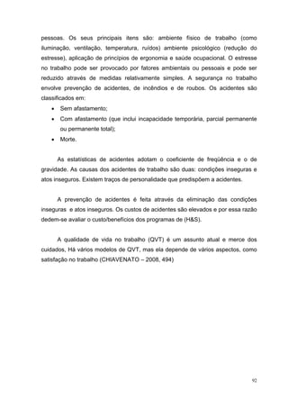 pessoas. Os seus principais itens são: ambiente físico de trabalho (como
iluminação, ventilação, temperatura, ruídos) ambiente psicológico (redução do
estresse), aplicação de princípios de ergonomia e saúde ocupacional. O estresse
no trabalho pode ser provocado por fatores ambientais ou pessoais e pode ser
reduzido através de medidas relativamente simples. A segurança no trabalho
envolve prevenção de acidentes, de incêndios e de roubos. Os acidentes são
classificados em:
   •    Sem afastamento;
   •    Com afastamento (que inclui incapacidade temporária, parcial permanente
        ou permanente total);
   •    Morte.


       As estatísticas de acidentes adotam o coeficiente de freqüência e o de
gravidade. As causas dos acidentes de trabalho são duas: condições inseguras e
atos inseguros. Existem traços de personalidade que predispõem a acidentes.


       A prevenção de acidentes é feita através da eliminação das condições
inseguras e atos inseguros. Os custos de acidentes são elevados e por essa razão
dedem-se avaliar o custo/benefícios dos programas de (H&S).


       A qualidade de vida no trabalho (QVT) é um assunto atual e merce dos
cuidados, Há vários modelos de QVT, mas ela depende de vários aspectos, como
satisfação no trabalho (CHIAVENATO – 2008, 494)




                                                                              92
 