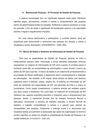 9. Monitorando Pessoas – 6º Processo de Gestão de Pessoas

      A palavra monitoração tem um significado especial nesta parte. Monitorar
significa seguir, acompanhar, orientar e manter o comportamento das pessoas
dentro de determinados limites de variação. Preferindo a palavra monitorar co invés
de controlar, a fim de evitar o significado de fiscalização externa e de submissão
estreita a regras e regulamentos impostos.


     Em uma cultura democrática e participativa, o controle externo deve ser
substituído pelo autocontrole e autonomia das pessoas em direção a metas e
resultados a serem alcançados. (CHIAVENATO – 2008, 494)


       9.1 Banco de Dados e Sistemas de Informação de Gestão de Pessoas


      Para que os especialistas de Gestão de Pessoas, gerente de linha e
colaboradores possam obter informação e tomar decisões adequadas torna-se
necessários um sistema de informações de GP como suporte. O primeiro passo é
conhecer quais são as necessidades de informações e como montar o banco de
dados de GP para supri-las. O banco de dados é um sistema de armazenamento e
acumulação de dados codificados e disponíveis para o processamento e obtenção
de informações. Na verdade, a GP requer vários bancos de dados com diversos
cadastros sobre o pessoal, cargos, seções etc. O sistema de informação de GP
pode ser destinado aos especialistas de GP, aos gerentes de linha e a todos os
funcionários. Como requer investimentos, o sistema precisa ser avaliado quanto
aos seus custos e benefícios. Por outro lado, os sistemas de monitoração de GP
deixaram seu aspecto autoritário-coercitivo e migraram para o empowerment das
pessoas. Assim, a tradicional jornada fixa de trabalho tornou-se flexível e
alternativa, envolvendo a semana de trabalho reduzida, o horário flexível de
trabalho, o trabalho compartilhado, o remoto e o parcial, para atender às
necessidades das pessoas. Finalmente o balanço social é o documento que
recapitula dados que permitam a apreciação das ações da organização no domínio
social e significa um passo em direção à contabilidade de Gestão de Pessoas e ao
capital intelectual. (CHAVENATO – 2008, 524)



                                                                                 93
 