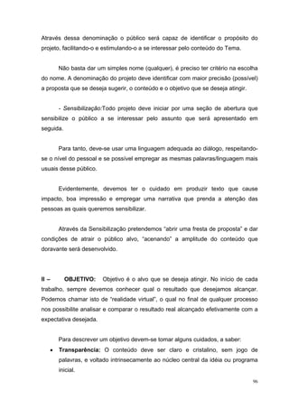 Através dessa denominação o público será capaz de identificar o propósito do
projeto, facilitando-o e estimulando-o a se interessar pelo conteúdo do Tema.


       Não basta dar um simples nome (qualquer), é preciso ter critério na escolha
do nome. A denominação do projeto deve identificar com maior precisão (possível)
a proposta que se deseja sugerir, o conteúdo e o objetivo que se deseja atingir.


       - Sensibilização:Todo projeto deve iniciar por uma seção de abertura que
sensibilize o público a se interessar pelo assunto que será apresentado em
seguida.


       Para tanto, deve-se usar uma linguagem adequada ao diálogo, respeitando-
se o nível do pessoal e se possível empregar as mesmas palavras/linguagem mais
usuais desse público.


       Evidentemente, devemos ter o cuidado em produzir texto que cause
impacto, boa impressão e empregar uma narrativa que prenda a atenção das
pessoas as quais queremos sensibilizar.


       Através da Sensibilização pretendemos “abrir uma fresta de proposta” e dar
condições de atrair o público alvo, “acenando” a amplitude do conteúdo que
doravante será desenvolvido.




II –       OBJETIVO:    Objetivo é o alvo que se deseja atingir. No início de cada
trabalho, sempre devemos conhecer qual o resultado que desejamos alcançar.
Podemos chamar isto de “realidade virtual”, o qual no final de qualquer processo
nos possibilite analisar e comparar o resultado real alcançado efetivamente com a
expectativa desejada.


       Para descrever um objetivo devem-se tomar alguns cuidados, a saber:
   •   Transparência: O conteúdo deve ser claro e cristalino, sem jogo de
       palavras, e voltado intrinsecamente ao núcleo central da idéia ou programa
       inicial.
                                                                                   96
 