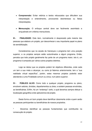 •   Compreensão: Evitar retórica e textos rebuscados que dificultem sua
            interpretação     e   entendimento,   provocando   desinteresse   ou   falsas
            interpretações.


        •   Mensuração: O enfoque central deve ser facilmente assimilado e
            enquadrado em critérios mensuráveis.


III -        FINALIDADE: Este item, normalmente é desprezado pela maioria das
pessoas que elabora um projeto, por desconhecer o seu importante papel no plano
da sensibilização.


            Consideremos que na escala de hierarquia o programa tem uma posição
superior, e os projetos sempre estão subordinados a algum programa. Então,
perceba que todo projeto geralmente faz parte de um programa maior, isto é, um
programa é composto por vários outros projetos distintos.


            Logo se deduz que os projetos podem ter objetivos diferentes, onde cada
um tem a sua meta a alcançar, ou como já falamos anteriormente, tem a “sua
realidade virtual específica”, porém, estes mesmos projetos poderão estar
atendendo a uma Finalidade comum ou única, num plano superior.


IV -         PÚBLICO ALVO: Como todo e qualquer projeto, programa ou plano,
envolvem setores, divisões, departamentos ou área, e existem pessoas envolvidas,
as beneficiárias. Enfim, há um “endereço” certo, o qual devemos sempre efetuar a
localização geográfica onde aplicaremos tal projeto.


            Desta forma um bom projeto deve identificar claramente onde e quem serão
as pessoas participantes ou beneficiárias de nossos propósitos.


*            Devemos identificar as pessoas fundamentais que contribuirão na
consecução do projeto.




                                                                                       97
 
