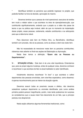 *       Identifique também os parceiros que poderão ingressar no projeto, que
poderão facilitar na hora da decisão, aprovação do mesmo.


*       Devemos lembrar que a pessoa de nível operacional, executora de tarefas
tem muito a relatar sobre o que acontece na área de operação/execução, que
contribuirão significativamente, evitando que o projeto ou a idéia não passe de
teoria e que na prática seja inviável, além de que no momento da implantação
desse projeto, essas pessoas, certamente, estarão contribuindo e se esforçando
para que a idéia torne viável.


      Para descrever este item do Público Alvo, ou Beneficiário, identifique
também com precisão, não só as pessoas, como as áreas e citem-nas neste ítem.


      Não há necessidade de mencionar neste item os parceiros contribuintes;
citaremos mais adiante no final nas seções de Elaboração ou Aprovação.
      Nesta    fase   temos      a   definição:   “Quem   são   as   Pessoas    ou
Departamentos”.


V-      SITUAÇÃO ATUAL: Este item é de uma vital importância. Entendemos
que, para se propor alguma mudança, antes de qualquer coisa, devemos conhecer
e reconhecer o que acontece de fato na atual realidade no setor identificado.


      Inicialmente devemos reconhecer “in loco” o que acontece e colher
depoimentos das pessoas envolvidas, sem criar-lhes expectativa, como dissemos:
é apenas reconhecimento para se inteirar da situação vigente.


      Devemos exaurir todas as possíveis causas e efeitos, não devemos
subestimar qualquer depoimento ou anomalia identificada, pois numa análise
primária poderá parecer insignificante, porém, mais tarde poderemos ter surpresa
se constatarmos que a causa maior fora decorrente de um fato, que a princípio
pareceu-nos desprezível.


      Nesta seção utilizamos algumas ferramentas tradicionais, como:


                                                                                98
 