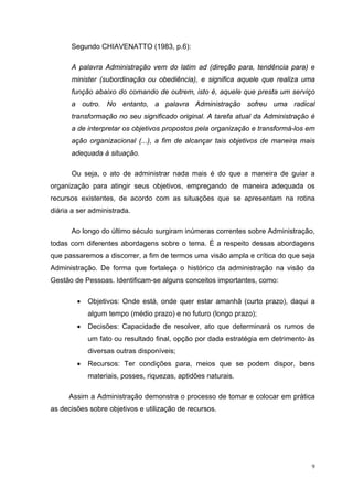 Segundo CHIAVENATTO (1983, p.6):

      A palavra Administração vem do latim ad (direção para, tendência para) e
      minister (subordinação ou obediência), e significa aquele que realiza uma
      função abaixo do comando de outrem, isto é, aquele que presta um serviço
      a outro. No entanto, a palavra Administração sofreu uma radical
      transformação no seu significado original. A tarefa atual da Administração é
      a de interpretar os objetivos propostos pela organização e transformá-los em
      ação organizacional (...), a fim de alcançar tais objetivos de maneira mais
      adequada à situação.

      Ou seja, o ato de administrar nada mais é do que a maneira de guiar a
organização para atingir seus objetivos, empregando de maneira adequada os
recursos existentes, de acordo com as situações que se apresentam na rotina
diária a ser administrada.

      Ao longo do último século surgiram inúmeras correntes sobre Administração,
todas com diferentes abordagens sobre o tema. É a respeito dessas abordagens
que passaremos a discorrer, a fim de termos uma visão ampla e crítica do que seja
Administração. De forma que fortaleça o histórico da administração na visão da
Gestão de Pessoas. Identificam-se alguns conceitos importantes, como:

        •   Objetivos: Onde está, onde quer estar amanhã (curto prazo), daqui a
            algum tempo (médio prazo) e no futuro (longo prazo);
        •   Decisões: Capacidade de resolver, ato que determinará os rumos de
            um fato ou resultado final, opção por dada estratégia em detrimento às
            diversas outras disponíveis;
        •   Recursos: Ter condições para, meios que se podem dispor, bens
            materiais, posses, riquezas, aptidões naturais.

      Assim a Administração demonstra o processo de tomar e colocar em prática
as decisões sobre objetivos e utilização de recursos.




                                                                                 9
 