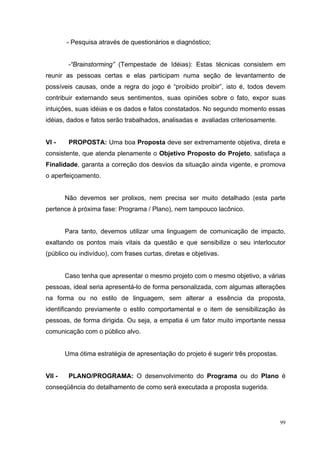 - Pesquisa através de questionários e diagnóstico;


         -“Brainstorming” (Tempestade de Idéias): Estas técnicas consistem em
reunir as pessoas certas e elas participam numa seção de levantamento de
possíveis causas, onde a regra do jogo é “proibido proibir”, isto é, todos devem
contribuir externando seus sentimentos, suas opiniões sobre o fato, expor suas
intuições, suas idéias e os dados e fatos constatados. No segundo momento essas
idéias, dados e fatos serão trabalhados, analisadas e avaliadas criteriosamente.


VI -     PROPOSTA: Uma boa Proposta deve ser extremamente objetiva, direta e
consistente, que atenda plenamente o Objetivo Proposto do Projeto, satisfaça a
Finalidade, garanta a correção dos desvios da situação ainda vigente, e promova
o aperfeiçoamento.


        Não devemos ser prolixos, nem precisa ser muito detalhado (esta parte
pertence à próxima fase: Programa / Plano), nem tampouco lacônico.


        Para tanto, devemos utilizar uma linguagem de comunicação de impacto,
exaltando os pontos mais vitais da questão e que sensibilize o seu interlocutor
(público ou indivíduo), com frases curtas, diretas e objetivas.


        Caso tenha que apresentar o mesmo projeto com o mesmo objetivo, a várias
pessoas, ideal seria apresentá-lo de forma personalizada, com algumas alterações
na forma ou no estilo de linguagem, sem alterar a essência da proposta,
identificando previamente o estilo comportamental e o item de sensibilização às
pessoas, de forma dirigida. Ou seja, a empatia é um fator muito importante nessa
comunicação com o público alvo.


        Uma ótima estratégia de apresentação do projeto é sugerir três propostas.


VII -    PLANO/PROGRAMA: O desenvolvimento do Programa ou do Plano é
conseqüência do detalhamento de como será executada a proposta sugerida.




                                                                                    99
 