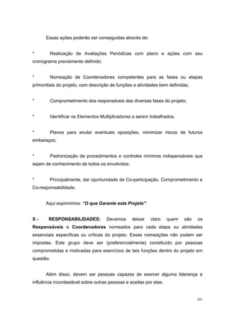 Essas ações poderão ser conseguidas através de:


*       Realização de Avaliações Periódicas com plano e ações com seu
cronograma previamente definido;


*       Nomeação de Coordenadores competentes para as fases ou etapas
primordiais do projeto, com descrição de funções e atividades bem definidas;


*       Comprometimento dos responsáveis das diversas fases do projeto;


*       Identificar os Elementos Multiplicadores a serem trabalhados;


*       Planos para anular eventuais oposições, minimizar riscos de futuros
embaraços;


*       Padronização de procedimentos e controles mínimos indispensáveis que
sejam de conhecimento de todos os envolvidos:


*       Principalmente, dar oportunidade de Co-participação, Comprometimento e
Co-responsabilidade.


      Aqui exprimimos: “O que Garante este Projeto”.


X-      RESPONSABILIDADES:          Devemos      deixar   claro     quem   são   os
Responsáveis e Coordenadores nomeados para cada etapa ou atividades
essenciais específicas ou críticas do projeto. Essas nomeações não podem ser
impostas. Este grupo deve ser (preferencialmente) constituído por pessoas
comprometidas e motivadas para exercícios de tais funções dentro do projeto em
questão.


      Além disso, devem ser pessoas capazes de exercer alguma liderança e
influência incontestável sobre outras pessoas e aceitas por elas.


                                                                                 101
 