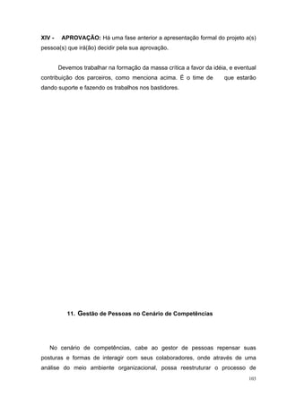 XIV -    APROVAÇÃO: Há uma fase anterior a apresentação formal do projeto a(s)
pessoa(s) que irá(ão) decidir pela sua aprovação.


        Devemos trabalhar na formação da massa crítica a favor da idéia, e eventual
contribuição dos parceiros, como menciona acima. É o time de          que estarão
dando suporte e fazendo os trabalhos nos bastidores.




           11. Gestão de Pessoas no Cenário de Competências




   No cenário de competências, cabe ao gestor de pessoas repensar suas
posturas e formas de interagir com seus colaboradores, onde através de uma
análise do meio ambiente organizacional, possa reestruturar o processo de
                                                                                103
 