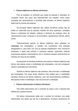 •     Fatores higiênicos ou fatores extrínsecos:

          Pois se localizam no ambiente que rodeia as pessoas e abrangem as
condições dentro das quais elas desempenham seu trabalho. Como essas
condições são administrativas e decididas pela empresa, os fatores higiênicos
estão fora do controle das pessoas.

          Os principais fatores higiênicos são: salário, benefícios sociais, tipo de
chefia ou supervisão que as pessoas recebem de seus superiores, condições
físicas e ambientais de trabalho, políticas e diretrizes da empresa, clima de
relacionamento entre a empresa e os funcionários, regulamentos internos, dentre
outros.

          Tradicionalmente apenas os fatores higiênicos eram utilizados na
motivação dos empregados: o trabalho era considerado uma atividade
desagradável e, para fazer com que as pessoas trabalhassem mais, tornava-se
necessário o apelo para prêmios e incentivos salariais, supervisão, políticas
empresariais abertas e estimuladoras, isto é, incentivos situados externamente ao
indivíduo em troca do seu trabalho.

          As pesquisas de Herzberg revelaram que quando os fatores higiênicos são
ótimos, eles apenas evitam a insatisfação dos empregados, mas não conseguem
manter a motivação por muito tempo.

          Quando os fatores higiênicos são precários, eles provocam a insatisfação
dos empregados. Por causa dessa influência mais voltada para a insatisfação
Herzberg chama-os de fatores higiênicos, pois são essencialmente profiláticos:
eles apenas evitam a insatisfação, mas não provocam a satisfação.

    •     Fatores motivacionais ou fatores intrínsecos:

          Pois estão relacionados com o conteúdo do cargo e com a natureza das
tarefas que a pessoa executa.

          Os fatores motivacionais estão sob o controle do indivíduo, pois estão
relacionados com aquilo que ele faz e desempenha. Envolvem sentimentos de

                                                                                  24
 