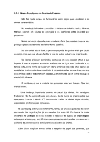 2.3.1 Novos Paradigmas na Gestão de Pessoas

        Não faz muito tempo, os funcionários eram pagos para obedecer e os
chefes para ter idéias.

        No mundo globalizado e competitivo o sistema de trabalho mudou. Hoje as
fábricas operam em células de produção e os escritórios estão divididos por
processos.

        Nesse esquema, não cabe mais um chefe. Cada funcionário é dono de seu
pedaço e precisa cuidar dele da melhor forma possível.

        Ao lado deles está o líder, a pessoa que pode até ganhar mais por causa
do cargo, mas que está ali para facilitar a vida de todos, inclusive da organização.

        Os líderes precisam demonstrar confiança em seu pessoal, afinal o que
importa é que a empresa apresente produtos ou serviços com qualidade e no
tempo certo, desta forma ao buscar um líder a empresa não pode olhar apenas as
qualidades profissionais deste candidato; é necessário saber se este líder conhece
seus limites e saber trabalhar com pessoas, administrando-os em forma de grupo e
não individualmente.

        O problema é que a maioria das empresas não tem líderes. Elas têm
meros chefes.

       Uma mudança importante ocorreu no papel dos chefes. No paradigma
tradicional, não há administração sem chefes. Desta forma as organizações que
cresceram durante o século XX tornaram-se cheias de chefes especializados,
organizados em hierarquias complexas.

    O Downsizing, diminuição de tamanho, tornou-se uma das palavras de ordem
no mundo das organizações já em meados dos anos 80. Em busca de maior
eficiência na utilização de seus recursos e redução de custos, as organizações
achataram a hierarquia, simplificaram seus processos de trabalho, promoveram o
aumento da produtividade e diminuíram seus quadros de chefes.

    Além disso, surgiram novas idéias a respeito do papel dos gerentes, que
                                                                                       29
 