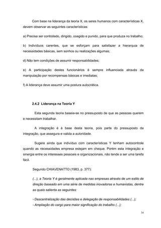 Com base na liderança da teoria X, os seres humanos com características X,
devem observar as seguintes características:

a) Precisa ser controlado, dirigido, coagido e punido, para que produza no trabalho;

b) Indivíduos carentes, que se esforçam para satisfazer a hierarquia de
necessidades básicas, sem sonhos ou realizações algumas;

d) Não tem condições de assumir responsabilidades;

e) A participação destes funcionários é sempre influenciada através da
manipulação por recompensas básicas e imediatas;

f) A liderança deve assumir uma postura autocrática.




         2.4.2 Liderança na Teoria Y

          Esta segunda teoria baseia-se no pressuposto de que as pessoas querem
e necessitam trabalhar.

          A integração é à base desta teoria, pois parte do pressuposto da
integração, que assegura e valida a autoridade.

          Sugere ainda que indivíduo com características Y tenham autocontrole
quando as necessidades empresa estejam em cheque. Porém esta integração e
sinergia entre os interesses pessoais e organizacionais, não tende a ser uma tarefa
fácil.

         Segundo CHIAVENATTO (1983, p. 377):

         (...), a Teoria Y é geralmente aplicada nas empresas através de um estilo de
         direção baseado em uma série de medidas inovadoras e humanistas, dentre
         as quais salienta as seguintes:

         - Descentralização das decisões e delegação de responsabilidades (...);
         - Ampliação do cargo para maior significação do trabalho (...);

                                                                                   34
 