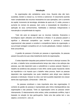 Introdução

      As organizações são verdadeiros seres vivos. Quando elas são bem-
sucedidas, tendem a crescer ou, no mínimo a sobreviver. O crescimento acarreta
maior complexidade dos recursos necessários às suas operações, com o aumento
de capital, incremento de tecnologia, atividades de apoio etc. E, então, provoca o
aumento do número de pessoas, bem como a necessidade de intensificar a
aplicação de seus conhecimentos, habilidades e destrezas indispensáveis à
manutenção e competitividade do negócio.

       Tudo isto para se assegurar que os recursos materiais, financeiros e
tecnológicos sejam utilizados com eficiência e eficácia. E as pessoas passam a
significar   o   diferencial   competitivo   que   mantém   e   promove   o   sucesso
organizacional: elas passam a constituir a competência básica da organização, a
sua principal vantagem competitiva em um mundo globalizado, instável, mutável e
forte concorrência.

       A gestão de pessoas é formada por pessoas e organizações. As pessoas
passam boa parte de suas vidas trabalhando dentro de organizações.

       E estas dependem daquelas para poderem funcionar e alcançar sucesso. De
um lado, o trabalho toma consideravelmente tempo das vidas e dos esforços das
pessoas, que dele dependem para a subsistência e sucesso pessoal. Separar o
trabalho da existência das pessoas é muito difícil, senão quase impossível, diante
da importância e do impacto que o trabalho nelas provoca. Assim as pessoas
dependem das organizações nas quais trabalham para atingir seus objetivos
pessoais e individuais. Crescer na vida e ser bem-sucedido dependem de crescer
dentro das organizações. (Chiavenato – 2008, 04)

         As pessoas constituem o mais importante ativo das organizações. O
contexto da gestão de pessoas é representado pela íntima interdependência das
organizações e das pessoas. Tanto as organizações como as pessoas variam
intensamente. O relacionamento entre ambos, antes considerado conflitivo, hoje é
baseado na solução do tipo ganha-ganha. Cada uma das partes tem o seu
objetivo. (CHIAVENATO – 2004, 29)


                                                                                    3
 