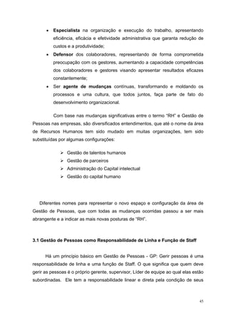 •   Especialista na organização e execução do trabalho, apresentando
          eficiência, eficácia e efetividade administrativa que garanta redução de
          custos e a produtividade;
      •   Defensor dos colaboradores, representando de forma comprometida
          preocupação com os gestores, aumentando a capacidade competências
          dos colaboradores e gestores visando apresentar resultados eficazes
          constantemente;
      •   Ser agente de mudanças contínuas, transformando e moldando os
          processos e uma cultura, que todos juntos, faça parte de fato do
          desenvolvimento organizacional.

          Com base nas mudanças significativas entre o termo “RH” e Gestão de
Pessoas nas empresas, são diversificados entendimentos, que até o nome da área
de Recursos Humanos tem sido mudado em muitas organizações, tem sido
substituídas por algumas configurações:

                Gestão de talentos humanos
                Gestão de parceiros
                Administração do Capital intelectual
                Gestão do capital humano




   Diferentes nomes para representar o novo espaço e configuração da área de
Gestão de Pessoas, que com todas as mudanças ocorridas passou a ser mais
abrangente e a indicar as mais novas posturas de “RH”.



3.1 Gestão de Pessoas como Responsabilidade de Linha e Função de Staff


      Há um princípio básico em Gestão de Pessoas - GP: Gerir pessoas é uma
responsabilidade de linha e uma função de Staff. O que significa que quem deve
gerir as pessoas é o próprio gerente, supervisor, Líder de equipe ao qual elas estão
subordinadas. Ele tem a responsabilidade linear e direta pela condição de seus



                                                                                  45
 