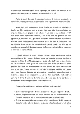 subordinados. Por essa razão, existe o princípio da unidade de comando. Cada
pessoa deve ter apenas um Gerente. (Chiavenato – 2008, 23)


      Assim o papel da área de recursos humanos é fornecer assessoria            e
consultoria para os gerentes ou superiores de cada departamento na organização.


      A interação entre especialistas de RH e Gerentes de linha, na realidade, as
tarefas de GP, mudaram com o tempo. Hoje elas são desempenhadas nas
organizações por dois grupos de executivos: de um lado os especialistas em GP,
que atuam como consultores internos, e de outro lado, os gerentes de linha
(gerentes, supervisores etc.) que estão envolvidos diretamente nas atividades de
GP por serem responsáveis pela utilização eficaz de seus subordinados . Os
gerentes de linha utilizam um tempo considerável na gestão de pessoas, em
reuniões, conversas individuais ou grupais, telefones, e-mail, solução de problemas
e definição de planos futuros.


      Conflitos entre linha e staff: quando os dois      lados, gerentes de linha e
especialistas de GP, tomam decisões sobre as mesmas pessoas, geralmente
ocorrem conflitos. O conflito ocorre porque os gerentes de linha e os especialistas
de GP discordam sobre quem tem autoridade para tomar as decisões sobre
pessoas ou porque têm diferentes orientações a respeito. Os conflitos entre linha e
staff já são tradicionais e bem conhecidos. O especialista de staff está preocupado
com suas funções básicas de proporcionar consultoria, aconselhamento e
informação sobre a sua especialidade. Ele não tem autoridade direta sobre o
gerente de linha. O gerente de linha tem autoridade para tomar as decisões
relacionadas com suas operações e seus subordinados.


      Existem três maneiras para reduzir o conflito entre linha e staff:


   a) Demonstrar aos gerentes de linha os benefícios de usar programas de GP.
   b) Atribuir responsabilidades por certas decisões de GP exclusivamente aos
      gerentes de linha, e outras exclusivamente aos especialistas de GP.
   c) Treinar ambos os lados, gerentes de linha e especialistas de GP, em como
      trabalhar juntos e tomar decisões conjuntas, esta alternativa é a mais eficaz
                                                                                 46
 