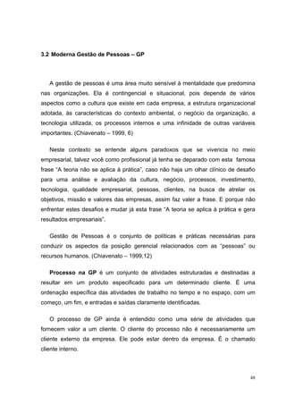3.2 Moderna Gestão de Pessoas – GP




   A gestão de pessoas é uma área muito sensível à mentalidade que predomina
nas organizações. Ela é contingencial e situacional, pois depende de vários
aspectos como a cultura que existe em cada empresa, a estrutura organizacional
adotada, às características do contexto ambiental, o negócio da organização, a
tecnologia utilizada, os processos internos e uma infinidade de outras variáveis
importantes. (Chiavenato – 1999, 6)

   Neste contexto se entende alguns paradoxos que se vivencia no meio
empresarial, talvez você como profissional já tenha se deparado com esta famosa
frase “A teoria não se aplica à prática”, caso não haja um olhar clínico de desafio
para uma análise e avaliação da cultura, negócio, processos, investimento,
tecnologia, qualidade empresarial, pessoas, clientes, na busca de atrelar os
objetivos, missão e valores das empresas, assim faz valer a frase. E porque não
enfrentar estes desafios e mudar já esta frase “A teoria se aplica à prática e gera
resultados empresariais”.

   Gestão de Pessoas é o conjunto de políticas e práticas necessárias para
conduzir os aspectos da posição gerencial relacionados com as “pessoas” ou
recursos humanos. (Chiavenato – 1999,12)

   Processo na GP é um conjunto de atividades estruturadas e destinadas a
resultar em um produto especificado para um determinado cliente. É uma
ordenação específica das atividades de trabalho no tempo e no espaço, com um
começo, um fim, e entradas e saídas claramente identificadas.

   O processo de GP ainda é entendido como uma série de atividades que
fornecem valor a um cliente. O cliente do processo não é necessariamente um
cliente externo da empresa. Ele pode estar dentro da empresa. É o chamado
cliente interno.



                                                                                 48
 