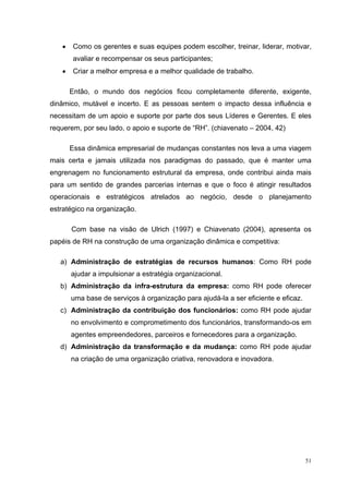 •    Como os gerentes e suas equipes podem escolher, treinar, liderar, motivar,
        avaliar e recompensar os seus participantes;
   •    Criar a melhor empresa e a melhor qualidade de trabalho.

       Então, o mundo dos negócios ficou completamente diferente, exigente,
dinâmico, mutável e incerto. E as pessoas sentem o impacto dessa influência e
necessitam de um apoio e suporte por parte dos seus Líderes e Gerentes. E eles
requerem, por seu lado, o apoio e suporte de “RH”. (chiavenato – 2004, 42)

       Essa dinâmica empresarial de mudanças constantes nos leva a uma viagem
mais certa e jamais utilizada nos paradigmas do passado, que é manter uma
engrenagem no funcionamento estrutural da empresa, onde contribui ainda mais
para um sentido de grandes parcerias internas e que o foco é atingir resultados
operacionais e estratégicos atrelados ao negócio, desde o planejamento
estratégico na organização.

       Com base na visão de Ulrich (1997) e Chiavenato (2004), apresenta os
papéis de RH na construção de uma organização dinâmica e competitiva:

   a) Administração de estratégias de recursos humanos: Como RH pode
       ajudar a impulsionar a estratégia organizacional.
   b) Administração da infra-estrutura da empresa: como RH pode oferecer
       uma base de serviços à organização para ajudá-la a ser eficiente e eficaz.
   c) Administração da contribuição dos funcionários: como RH pode ajudar
       no envolvimento e comprometimento dos funcionários, transformando-os em
       agentes empreendedores, parceiros e fornecedores para a organização.
   d) Administração da transformação e da mudança: como RH pode ajudar
       na criação de uma organização criativa, renovadora e inovadora.




                                                                                    51
 