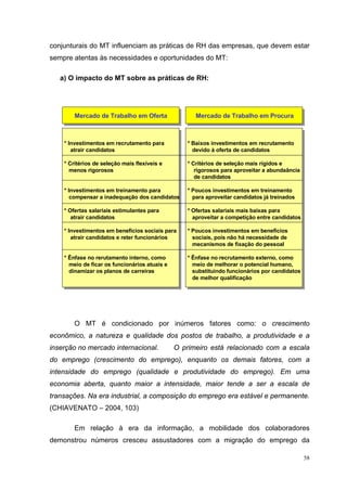 conjunturais do MT influenciam as práticas de RH das empresas, que devem estar
sempre atentas às necessidades e oportunidades do MT:

   a) O impacto do MT sobre as práticas de RH:




        Mercado de Trabalho em Oferta                 Mercado de Trabalho em Procura



    * Investimentos em recrutamento para           * Baixos investimentos em recrutamento
       atrair candidatos                             devido à oferta de candidatos

    * Critérios de seleção mais flexíveis e        * Critérios de seleção mais rígidos e
      menos rigorosos                                 rigorosos para aproveitar a abundaância
                                                      de candidatos

    * Investimentos em treinamento para            * Poucos investimentos em treinamento
       compensar a inadequação dos candidatos        para aproveitar candidatos já treinados

    * Ofertas salariais estimulantes para          * Ofertas salariais mais baixas para
       atrair candidatos                             aproveitar a competição entre candidatos

    * Investimentos em benefícios sociais para     * Poucos investimentos em benefícios
       atrair candidatos e reter funcionários        sociais, pois não há necessidade de
                                                     mecanismos de fixação do pessoal

    * Ênfase no rerutamento interno, como          * Ênfase no recrutamento externo, como
      meio de ficar os funcionários atuais e         meio de melhorar o potencial humano,
      dinamizar os planos de carreiras               substituindo funcionários por candidatos
                                                     de melhor qualificação




        O MT é condicionado por inúmeros fatores como: o crescimento
econômico, a natureza e qualidade dos postos de trabalho, a produtividade e a
inserção no mercado internacional.             O primeiro está relacionado com a escala
do emprego (crescimento do emprego), enquanto os demais fatores, com a
intensidade do emprego (qualidade e produtividade do emprego). Em uma
economia aberta, quanto maior a intensidade, maior tende a ser a escala de
transações. Na era industrial, a composição do emprego era estável e permanente.
(CHIAVENATO – 2004, 103)

        Em relação à era da informação, a mobilidade dos colaboradores
demonstrou números cresceu assustadores com a migração do emprego da

                                                                                                58
 