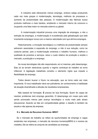 A indústria está oferecendo menos emprego, embora esteja produzindo
cada vez mais graças à modernização, tecnologia, melhoria de processos e
aumento da produtividade das pessoas. A modernização das fábricas busca
produtos melhores e mais baratos, ampliando o mercado interno de consumo e
ocupando uma fatia maior no mercado externo ou global.

       A modernização industrial provoca uma migração de empregos, e não a
extinção de empregos, a modernização é re-acelerada pela globalização que está
inventando empregos novos com a mesma velocidade com que elimina empregos.

    Historicamente, a inovação tecnológica e a melhoria da produtividade sempre
estiveram associadas à expansão do emprego, e não à sua redução, como se
costuma pensar, pois a modernização enobrece o trabalho humano, melhora a
qualidade de produtos e serviços, reduz o custo relativo da produção e amplia o
mercado, a produção e o emprego.

    As novas tecnologias não são responsáveis, em si mesmas, pelo desemprego.
Elas só se tornam destrutivas quando o regime contratual do trabalho se torna
inflexível. A legislação trabalhista constitui o elemento rígido que impede a
flexibilidade do emprego.

    Todos devem buscar o futuro na educação, que se torna cada vez mais
importante. O novo trabalhador deve ser polivalente, ter conhecimento e habilidade
de atuação diversificada e atitudes de resultados empresariais.

    Não bastará ter formação. É preciso ter boa formação. Quem for capaz de
resolver problemas terá emprego garantido. O desemprego em nosso país está
sendo provocado menos pelo avanço tecnológico e muito mais pelo atraso
educacional. Quando se fala em competitividade global, o desafio é também da
escola e não apenas da empresa.

   E o Mercado de Recursos Humanos- MRH?

   Se o mercado de trabalho se refere às oportunidades de emprego e vagas
existentes nas empresas, o mercado de recursos humanos(MRH) é o reverso da
medalha. Ele se refere ao conjunto de candidatos ao emprego.

                                                                                62
 