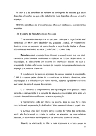 O MRH e o de candidatos se referem ao contingente de pessoas que estão
dispostas a trabalhar ou que estão trabalhando mais dispostas a buscar um outro
emprego.

   O MRH é constituído de profissionais que oferecem habilidades, conhecimentos
e aptidão.

   4.3 Conceito de Recrutamento de Pessoas

        O recrutamento corresponde ao processo pelo qual a organização atrai
candidatos no MRH para abastecer seu processo seletivo. O recrutamento
funciona como um processo de comunicação: a organização divulga e oferece
oportunidades de trabalho ao MRH. (CHIAVENATO – 2008, 114)

        Recrutamento é um conjunto de técnicas e procedimentos que visa atrair
candidatos potencialmente qualificados e capazes de ocupar cargos dentro da
organização. É basicamente um sistema de informação através do qual a
organização divulga e oferece ao mercado de recursos humanos oportunidades de
emprego que pretende preencher.

        O recrutamento faz parte do processo de agregar pessoas à organização.
O MT é composto pelas ofertas de oportunidades de trabalho oferecidas pelas
organizações e é influenciado por vários fatores, podendo apresentar situações
que variam da oferta à procura de emprego.

        O MT influencia o comportamento das organizações e das pessoas. Neste
contexto, o recrutamento é o conjunto de atividades desenhadas para atrair um
conjunto de candidatos qualificados para uma organização.

        O recrutamento pode ser interno ou externo. Seja ele qual for o mais
importante será a apresentação do Currículo Vitae ou cadastro interno ou pelo site.

        O currículo vitae (CV) funciona como o cartão de visitas dos candidatos,
sendo ele fundamental no intuito de realçar as vivências, as características
pessoais, as atividades e as competências de forma clara objetiva e concisa.

        Quando da elaboração do CV, o mais importante é o bom senso. A
                                                                                 63
 