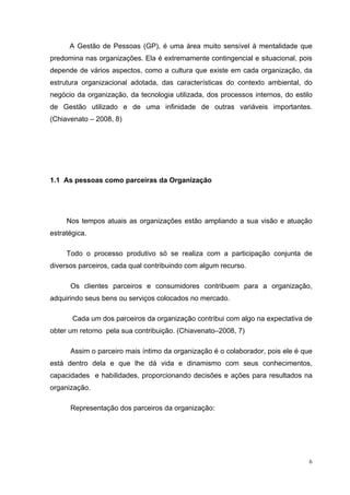 A Gestão de Pessoas (GP), é uma área muito sensível à mentalidade que
predomina nas organizações. Ela é extremamente contingencial e situacional, pois
depende de vários aspectos, como a cultura que existe em cada organização, da
estrutura organizacional adotada, das características do contexto ambiental, do
negócio da organização, da tecnologia utilizada, dos processos internos, do estilo
de Gestão utilizado e de uma infinidade de outras variáveis importantes.
(Chiavenato – 2008, 8)




1.1 As pessoas como parceiras da Organização




     Nos tempos atuais as organizações estão ampliando a sua visão e atuação
estratégica.

     Todo o processo produtivo só se realiza com a participação conjunta de
diversos parceiros, cada qual contribuindo com algum recurso.

      Os clientes parceiros e consumidores contribuem para a organização,
adquirindo seus bens ou serviços colocados no mercado.

       Cada um dos parceiros da organização contribui com algo na expectativa de
obter um retorno pela sua contribuição. (Chiavenato–2008, 7)

      Assim o parceiro mais íntimo da organização é o colaborador, pois ele é que
está dentro dela e que lhe dá vida e dinamismo com seus conhecimentos,
capacidades e habilidades, proporcionando decisões e ações para resultados na
organização.

      Representação dos parceiros da organização:




                                                                                 6
 