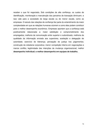receber o que foi negociado. Sob condições de alta confiança, os custos de
identificação, monitoração e manutenção dos parceiros de transação diminuem, e
isso vale para a sociedade de larga escala ou de menor escala, como as
empresas. O estudo das relações de confiança faz parte do entendimento da maior
complexidade em que as relações humanas ocorrem e como elas podem contribuir
para o melhor desempenho econômico. Empresas apontam que a confiança está
positivamente   relacionada   a:   maior   satisfação   e   comprometimento   dos
empregados; melhoria de comunicação entre superior e subordinado; melhoria da
qualidade da informação enviada aos superiores; aceitação e delegação de
autoridade; exercício de liderança; percepção de justiça nos julgamentos;
construção da cidadania corporativa; menor competição interna em negociações e
menos conflito; legitimidade das intenções de mudança organizacional; melhor
desempenho individual; e melhor desempenho em equipes de trabalho.




                                                                               78
 