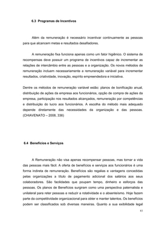 6.3 Programas de Incentivos




      Além da remuneração é necessário incentivar continuamente as pessoas
para que alcancem metas e resultados desafiadores.


      A remuneração fixa funciona apenas como um fator higiênico. O sistema de
recompensas deve possuir um programa de incentivos capaz de incrementar as
relações de intercâmbio entre as pessoas e a organização. Os novos métodos de
remuneração incluem necessariamente a remuneração variável para incrementar
resultados, criatividade, inovação, espírito empreendedora e iniciativa.


Dentre os métodos de remuneração variável estão: planos de bonificação anual,
distribuição de ações da empresa aos funcionários, opção de compra de ações da
empresa, participação nos resultados alcançados, remuneração por competências
e distribuição do lucro aos funcionários. A escolha do método mais adequado
depende diretamente das necessidades da organização e das pessoas.
(CHIAVENATO – 2008, 336)




6.4 Benefícios e Serviços




      A Remuneração não visa apenas recompensar pessoas, mas tornar a vida
das pessoas mais fácil. A oferta de benefícios e serviços aos funcionários é uma
forma indireta de remuneração. Benefícios são regalias e vantagens concedidas
pelas organizações a título de pagamento adicional dos salários aos seus
colaboradores. São facilidades que poupam tempo, dinheiro e esforços das
pessoas. Os planos de Benefícios surgiram como uma perspectiva paternalista e
unilateral para reter pessoas e reduzir a rotatividade e o absenteísmo. Hoje fazem
parte da competitividade organizacional para obter e manter talentos. Os benefícios
podem ser classificados sob diversas maneiras. Quanto a sua exibilidade legal
                                                                                 83
 