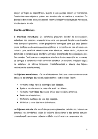 podem ser legais ou espontâneos. Quanto a sua natureza podem ser monetários.
Quanto aos seus objetivos podem ser assistenciais, recreativos e supletivos. Os
planos de benefícios e serviços sociais visam satisfazer vários objetivos individuais,
econômicos e sociais.


Quanto aos Objetivos:


a- Objetivos individuais: Os benefícios procuram atender às necessidades
individuais das pessoas, proporcionando uma vida pessoal, familiar e de trabalho
mais tranqüila e produtiva. Visam proporcionar condições para que cada pessoa
possa desligar-se das preocupações cotidianas e concentrar-se nas atividades do
trabalho para satisfazer necessidades mais elevadas. Neste sentido, o plano de
benefícios é oferecido para atender a um leque diferenciado de necessidades dos
funcionários. Dentro dessa concepção de atendimento das necessidades humanas,
os serviços e benefícios sociais deveriam constituir um esquema integrado capaz
de satisfazer os fatores higiênicos (insatisfacientes) e alguns dos fatores
motivacionais (satisfacientes).


b- Objetivos econômicos: Os benefícios devem funcionar como um elemento de
atração e de retenção de pessoal. Neste sentido, os benefícios visam:


   •   Reduzir a fadiga física e psicológica das pessoas.
   •   Apoiar o recrutamento de pessoal e atrair candidatos.
   •   Reduzir a rotatividade do pessoal e fixar as pessoas na empresa.
   •   Reduzir o absenteísmo.
   •   Melhorar a qualidade de vida das pessoas.
   •   Minimizar o custo das horas trabalhadas.


c- Objetivos sociais: Os benefícios procuram preencher deficiências, lacunas ou
carências da previdência social, do sistema educacional e dos demais serviços
prestados pelo governo ou pela comunidade, como transporte, segurança, etc.




                                                                                    84
 