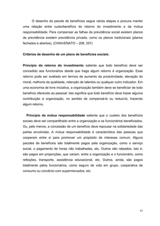 O desenho do pacote de benefícios segue várias etapas e procura manter
uma relação entre custo/benefício do retorno do investimento e da mútua
responsabilidade. Para compensar as falhas da previdência social existem planos
de previdência existem previdência privada, como os planos tradicionais (planos
fechados e abertos). (CHIAVENATO – 208, 357)


Critérios de desenho de um plano de benefícios sociais:


Princípio do retorno do investimento salienta que todo benefício deve ser
concedido aos funcionários desde que traga algum retorno à organização. Esse
retorno pode ser avaliado em termos de aumento da produtividade, elevação do
moral, melhoria da qualidade, retenção de talentos ou qualquer outro indicador. Em
uma economia de livre iniciativa, a organização também deve se beneficiar de todo
benefício oferecido ao pessoal. Isto significa que todo benefício deve trazer alguma
contribuição à organização, no sentido de compensá-lo ou reduzi-lo, trazendo
algum retorno.


  Princípio da mútua responsabilidade salienta que o custeio dos benefícios
sociais deve ser compartilhado entre a organização e os funcionários beneficiados.
Ou, pelo menos, a concessão de um benefício deve repousar na solidariedade das
partes envolvidas. A mútua responsabilidade é característica das pessoas que
cooperam entre si para promover um propósito de interesse comum. Alguns
pacotes de benefícios são totalmente pagos pela organização, como o serviço
social, o pagamento de horas não trabalhadas, etc. Outros são rateados, isto é,
são pagos em proporções, que variam, entre a organização e o funcionário, como
refeições, transporte, assistência educacional, etc. Outros, ainda, são pagos
totalmente pelos funcionários, como seguro de vida em grupo, cooperativa de
consumo ou convênio com supermercados, etc.




                                                                                  85
 