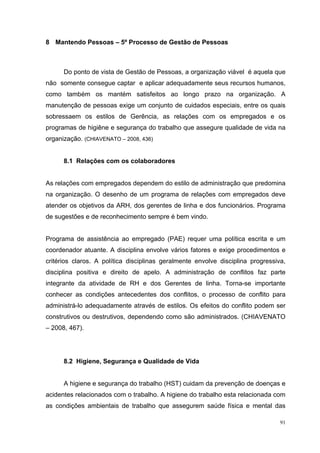 8 Mantendo Pessoas – 5º Processo de Gestão de Pessoas



      Do ponto de vista de Gestão de Pessoas, a organização viável é aquela que
não somente consegue captar e aplicar adequadamente seus recursos humanos,
como também os mantém satisfeitos ao longo prazo na organização. A
manutenção de pessoas exige um conjunto de cuidados especiais, entre os quais
sobressaem os estilos de Gerência, as relações com os empregados e os
programas de higiêne e segurança do trabalho que assegure qualidade de vida na
organização. (CHIAVENATO – 2008, 436)


      8.1 Relações com os colaboradores


As relações com empregados dependem do estilo de administração que predomina
na organização. O desenho de um programa de relações com empregados deve
atender os objetivos da ARH, dos gerentes de linha e dos funcionários. Programa
de sugestões e de reconhecimento sempre é bem vindo.


Programa de assistência ao empregado (PAE) requer uma política escrita e um
coordenador atuante. A disciplina envolve vários fatores e exige procedimentos e
critérios claros. A política disciplinas geralmente envolve disciplina progressiva,
disciplina positiva e direito de apelo. A administração de conflitos faz parte
integrante da atividade de RH e dos Gerentes de linha. Torna-se importante
conhecer as condições antecedentes dos conflitos, o processo de conflito para
administrá-lo adequadamente através de estilos. Os efeitos do conflito podem ser
construtivos ou destrutivos, dependendo como são administrados. (CHIAVENATO
– 2008, 467).




      8.2 Higiene, Segurança e Qualidade de Vida


      A higiene e segurança do trabalho (HST) cuidam da prevenção de doenças e
acidentes relacionados com o trabalho. A higiene do trabalho esta relacionada com
as condições ambientais de trabalho que assegurem saúde física e mental das

                                                                                 91
 