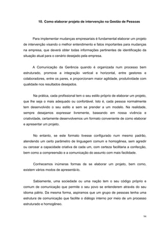 10. Como elaborar projeto de intervenção na Gestão de Pessoas




      Para implementar mudanças empresariais é fundamental elaborar um projeto
de intervenção visando o melhor entendimento e fatos importantes para mudanças
na empresa, que deverá obter todas informações pertinentes de identificação da
situação atual para o cenário desejado pela empresa.


      A Comunicação da Gerência quando é organizada num processo bem
estruturado, promove a integração vertical e horizontal, entre gestores e
colaboradores, entre os pares, e proporcionam maior agilidade, produtividade com
qualidade nos resultados desejados.


      Na prática, cada profissional tem o seu estilo próprio de elaborar um projeto,
que lhe seja o mais adequado ou confortável. Isto é, cada pessoa normalmente
tem desenvolvido o seu estilo e sem se prender a um modelo. Na realidade,
sempre desejamos expressar livremente, baseando em nossa vivência e
criatividade, certamente desenvolvemos um formato conveniente de como elaborar
e apresentar um projeto.


      No entanto, se este formato tivesse configurado num mesmo padrão,
atendendo um certo parâmetro de linguagem comum e homogênea, sem agredir
ou cercear a capacidade criativa de cada um, com certeza facilitaria a confecção,
bem como a compreensão e a comunicação do assunto com mais facilidade.


      Conhecemos inúmeras formas de se elaborar um projeto, bem como,
existem vários modos de apresentá-lo.


      Sabiamente, uma sociedade ou uma nação tem o seu código próprio e
comum de comunicação que permite o seu povo se entenderem através do seu
idioma pátrio. Da mesma forma, aspiramos que um grupo de pessoas tenha uma
estrutura de comunicação que facilite o diálogo interno por meio de um processo
estruturado e homogêneo.


                                                                                  94
 
