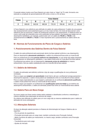 O exemplo abaixo mostra uma Faixa Salarial com sete níveis ou “steps” de 7% cada, formando uma
extensão ou amplitude de aproximadamente 50% entre o início e o fim da faixa.




A Faixa Salarial é uma referência para definição do salário de cada profissional. O salário de uma pessoa
não necessariamente será exatamente igual a um dos níveis da faixa. Os níveis da faixa servem como
referência para se posicionar o salário do profissional conforme o seu desempenho. A distância entre um
nível e outro pode ser entendida como uma subdivisão da faixa salarial. Uma pessoa que esteja com um
desempenho satisfatório, por exemplo, poderá estar com um salário de 700,00 ou 750,00 e não
necessariamente de 686,94 ou 735,03. O mais importante será o posicionamento do salário dentro da
faixa.


III - Normas de Funcionamento do Plano de Cargos e Salários

1. Posicionamento dos Salários Dentro da Faixa Salarial

O salário de cada profissional será posicionado dentro da faixa salarial conforme o seu desempenho.
Para um desempenho plenamente satisfatório, o salário do profissional ficara entre os níveis C e E.
Para um profissional que ainda precise melhorar seu desempenho, ou que ainda não esteja preparado
para apresentar um desempenho satisfatório, o seu salário ficará entre os níveis A e C da faixa salarial.
O profissional que estiver com um desempenho claramente acima de satisfatório ou mesmo
extraordinário, terá seu salário estabelecido entre os níveis E e G da faixa salarial.


1.1. Salário de Admissão

O salário de admissão será definido conforme o tipo de cargo e qualificações do novo profissional
contratado.
Para os cargos que exigirem um aprendizado inicial interno até que o profissional consiga apresentar o
desempenho esperado, o salário inicial poderá ser estabelecido entre os níveis A e C da faixa salarial.
Para os cargos especializados ou que exigirem a admissão de um profissional plenamente qualificado,
o salário inicial poderá ficar entre os níveis C e E da faixa salarial.
Para os cargos que exigirem um profissional com qualificações acima da média ou um histórico de
desempenho extraordinário, o salário de admissão poderá ficar entre os níveis E e G da faixa salarial.


1.2. Salário Para um Novo Cargo

Os novos cargos que forem sendo criados serão avaliados e classificados conforme a metodologia e
critérios utilizados para elaboração da estrutura de cargos.
Os critérios para definição do salário para um novo cargo são os mesmos estabelecidos para o salário de
admissão de novos empregados.


1.3. Alterações Salariais

Os tipos de alteração salarial previstos no Sistema de Administração de Cargos e Salários são os
seguintes:
- Fim do período de experiência
- Promoção (promoção para um cargo maior, também conhecida como Promoção Vertical)
- Mérito (aumento de salário por merecimento, no mesmo cargo, também conhecido como Promoção
Horizontal)
- Transferência para outro cargo
- Ajustes de mercado
 