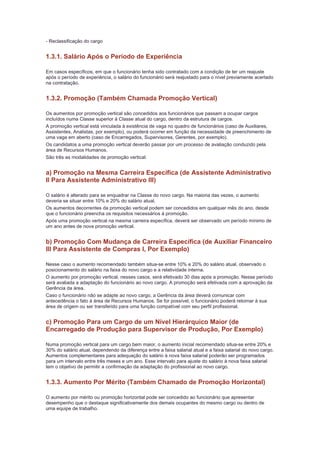 - Reclassificação do cargo


1.3.1. Salário Após o Período de Experiência

Em casos específicos, em que o funcionário tenha sido contratado com a condição de ter um reajuste
após o período de experiência, o salário do funcionário será reajustado para o nível previamente acertado
na contratação.


1.3.2. Promoção (Também Chamada Promoção Vertical)

Os aumentos por promoção vertical são concedidos aos funcionários que passam a ocupar cargos
incluídos numa Classe superior à Classe atual do cargo, dentro da estrutura de cargos.
A promoção vertical está vinculada à existência de vaga no quadro de funcionários (caso de Auxiliares,
Assistentes, Analistas, por exemplo), ou poderá ocorrer em função da necessidade de preenchimento de
uma vaga em aberto (caso de Encarregados, Supervisores, Gerentes, por exemplo).
Os candidatos a uma promoção vertical deverão passar por um processo de avaliação conduzido pela
área de Recursos Humanos.
São três as modalidades de promoção vertical:


a) Promoção na Mesma Carreira Específica (de Assistente Administrativo
II Para Assistente Administrativo III)

O salário é alterado para se enquadrar na Classe do novo cargo. Na maioria das vezes, o aumento
deveria se situar entre 10% e 20% do salário atual.
Os aumentos decorrentes da promoção vertical podem ser concedidos em qualquer mês do ano, desde
que o funcionário preencha os requisitos necessários à promoção.
Após uma promoção vertical na mesma carreira específica, deverá ser observado um período mínimo de
um ano antes de nova promoção vertical.


b) Promoção Com Mudança de Carreira Específica (de Auxiliar Financeiro
III Para Assistente de Compras I, Por Exemplo)

Nesse caso o aumento recomendado também situa-se entre 10% e 20% do salário atual, observado o
posicionamento do salário na faixa do novo cargo e a relatividade interna.
O aumento por promoção vertical, nesses casos, será efetivado 30 dias após a promoção. Nesse período
será avaliada a adaptação do funcionário ao novo cargo. A promoção será efetivada com a aprovação da
Gerência da área.
Caso o funcionário não se adapte ao novo cargo, a Gerência da área deverá comunicar com
antecedência o fato à área de Recursos Humanos. Se for possível, o funcionário poderá retornar à sua
área de origem ou ser transferido para uma função compatível com seu perfil profissional.


c) Promoção Para um Cargo de um Nível Hierárquico Maior (de
Encarregado de Produção para Supervisor de Produção, Por Exemplo)

Numa promoção vertical para um cargo bem maior, o aumento inicial recomendado situa-se entre 20% e
30% do salário atual, dependendo da diferença entre a faixa salarial atual e a faixa salarial do novo cargo.
Aumentos complementares para adequação do salário à nova faixa salarial poderão ser programados
para um intervalo entre três meses e um ano. Esse intervalo para ajuste do salário à nova faixa salarial
tem o objetivo de permitir a confirmação da adaptação do profissional ao novo cargo.


1.3.3. Aumento Por Mérito (Também Chamado de Promoção Horizontal)

O aumento por mérito ou promoção horizontal pode ser concedido ao funcionário que apresentar
desempenho que o destaque significativamente dos demais ocupantes do mesmo cargo ou dentro de
uma equipe de trabalho.
 